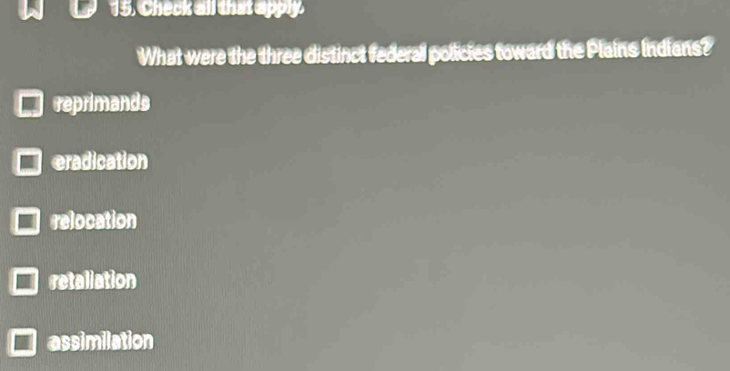 Check all that apply.
What were the three distinct federal policies toward the Plains Indians?
reprimands
eradication
relocation
retaliation
assimilation