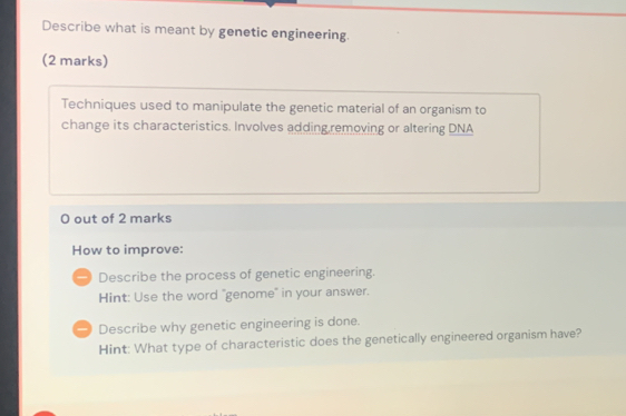 Describe what is meant by genetic engineering. 
(2 marks) 
Techniques used to manipulate the genetic material of an organism to 
change its characteristics. Involves adding,removing or altering DNA 
0 out of 2 marks 
How to improve: 
Describe the process of genetic engineering. 
Hint: Use the word "genome" in your answer. 
-) Describe why genetic engineering is done. 
Hint: What type of characteristic does the genetically engineered organism have?