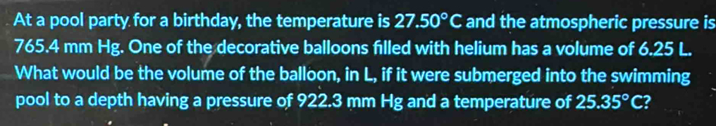 At a pool party for a birthday, the temperature is 27.50°C and the atmospheric pressure is
765.4 mm Hg. One of the decorative balloons filled with helium has a volume of 6.25 L. 
What would be the volume of the balloon, in L, if it were submerged into the swimming 
pool to a depth having a pressure of 922.3 mm Hg and a temperature of 25.35°C 2