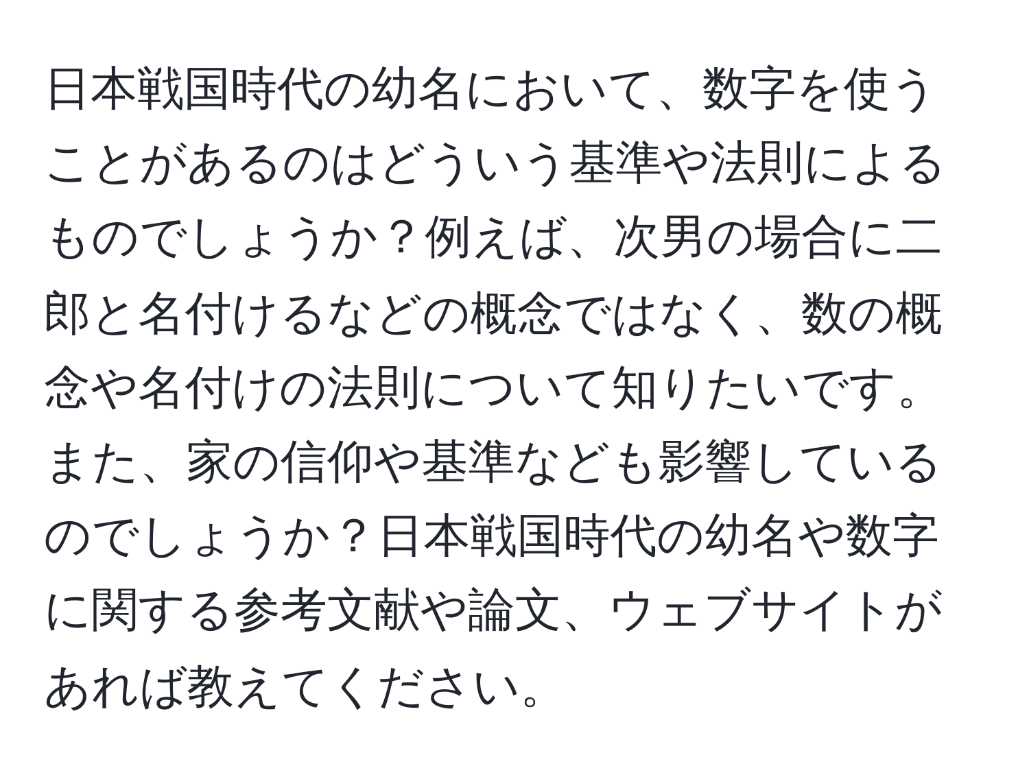 日本戦国時代の幼名において、数字を使うことがあるのはどういう基準や法則によるものでしょうか？例えば、次男の場合に二郎と名付けるなどの概念ではなく、数の概念や名付けの法則について知りたいです。また、家の信仰や基準なども影響しているのでしょうか？日本戦国時代の幼名や数字に関する参考文献や論文、ウェブサイトがあれば教えてください。