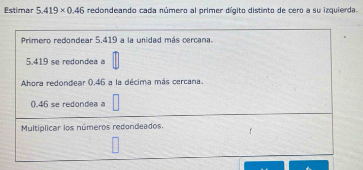 Estimar 5.419* 0.46 redondeando cada número al primer dígito distinto de cero a su izquierda. 
Primero redondear 5.419 a la unidad más cercana.
5.419 se redondea a 
Ahora redondear 0.46 a la décima más cercana.
0.46 se redondea a 
Multiplicar los números redondeados.