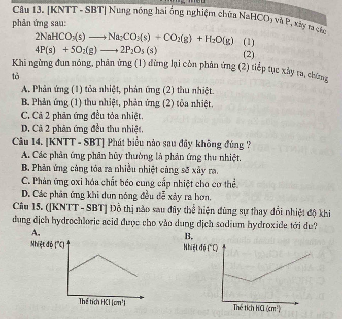 [KNTT - SBT] Nung nóng hai ổng nghiệm chứa NaHCO₃ và P, xảy ra các
phản ứng sau:
2NaHCO_3(s)to Na_2CO_3(s)+CO_2(g)+H_2O(g) (1)
4P(s)+5O_2(g)to 2P_2O_5(s) (2)
Khi ngừng đun nóng, phản ứng (1) dừng lại còn phản ứng (2) tiếp tục xảy ra, chứng
tò
A. Phản ứng (1) tỏa nhiệt, phản ứng (2) thu nhiệt.
B. Phản ứng (1) thu nhiệt, phản ứng (2) tỏa nhiệt.
C. Cả 2 phản ứng đều tỏa nhiệt.
D. Cả 2 phản ứng đều thu nhiệt.
Câu 14. [KNTT - SBT] Phát biểu nào sau đây không đúng ?
A. Các phản ứng phân hủy thường là phản ứng thu nhiệt.
B. Phản ứng càng tỏa ra nhiều nhiệt càng sẽ xảy ra.
C. Phản ứng oxi hóa chất béo cung cấp nhiệt cho cơ thể.
D. Các phản ứng khi đun nóng đều dễ xảy ra hơn.
Câu 15. ([KNTT - SBT] Đồ thị nào sau đây thể hiện đúng sự thay đồi nhiệt độ khi
dung dịch hydrochloric acid được cho vào dung dịch sodium hydroxide tới dư?
A.
B.
Nhiệt độ (^circ C) Nhiệt
Thế tích HCI (cm^3)