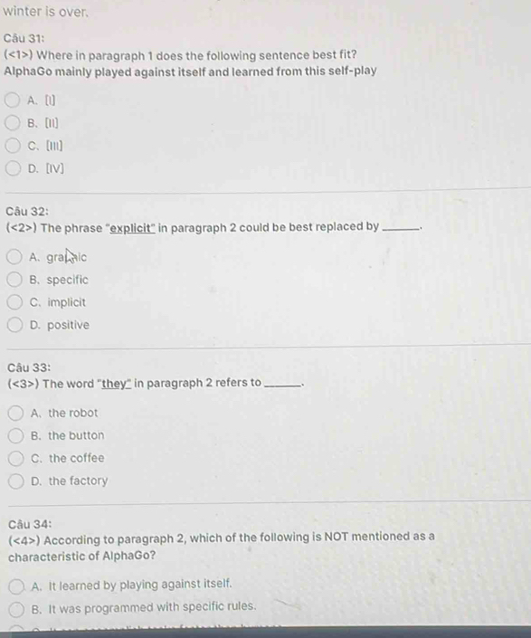 winter is over.
Câu 31:
(<1>) Where in paragraph 1 does the following sentence best fit?
AlphaGo mainly played against itself and learned from this self-play
A. [I]
B、[I1]
C、[Iii]
D. [IV]
Câu 32:
(<2>) The phrase "explicit" in paragraph 2 could be best replaced by_ .
A. grapnic
B. specific
C. implicit
D. positive
Câu 33:
(<3>) The word "they" in paragraph 2 refers to _.
A. the robot
B. the button
C. the coffee
D. the factory
Câu 34:
(<4>) According to paragraph 2, which of the following is NOT mentioned as a
characteristic of AlphaGo?
A. It learned by playing against itself.
B. It was programmed with specific rules.