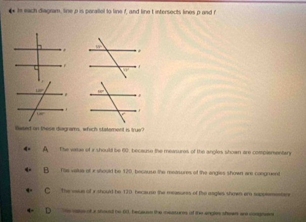 Is each diagram, line p is parallel to line f, and line t intersects lines p and f
Based on these diagrams, which statement is true?
A The value of x should be 60, because the measures of the angles shown are complementary
B The value of x should be 120, because the measures of the angies shown are congruent
C The vaue of x should be 120, because the measures of the angles shown are supplementar
D The valee of x should be 60, because the measures of the angles shown are congruent