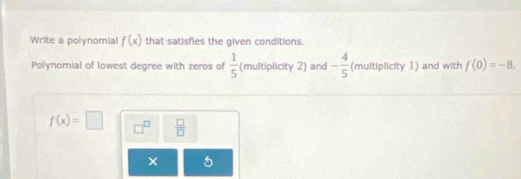 Write a polynomial f(x) that satisfies the given conditions. 
Polynomial of lowest degree with zeros of  1/5  (multiplicity 2) and - 4/5  (multiplicity 1) and with f(0)=-8.
f(x)=□ □^(□)  □ /□  
× 5