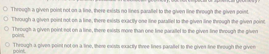 car or sphencar geometry ?
Through a given point not on a line, there exists no lines parallel to the given line through the given point.
Through a given point not on a line, there exists exactly one line parallel to the given line through the given point.
Through a given point not on a line, there exists more than one line parallel to the given line through the given
point.
Through a given point not on a line, there exists exactly three lines parallel to the given line through the given
point.