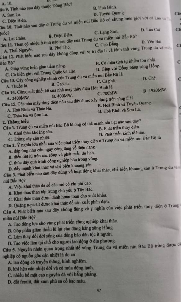 ầu 9. Tính nào sau đây thuộc Đồng Bắc? B. Hoà Bình
A. Sơn La.
C. Điện Biên. D. Tuyên Quang
Câ
Tầu 10. Tính nào sau đây ở Trung du và miền núi Bắc Bộ có chung biên giới với cá Lao và 
Quốc? C. Lạng Sơn D. Lào Cai Cá
A. Lai Châu, B. Điện Biên
Cầu 11. Than có nhiệu ở tinh nào sau đây của Trung du và miền núi Bắc Bộ?
A. Thái Nguyên, B. Phú Thọ. C. Cao Bảng D. Yên Bái
Cầu 12. Phát biểu nào sau đây không đùng với vị trí địa lí và tãnh thổ vùng Trung du và m Ci
Bắc Bộ? C
A. Giáp vùng biển giáu tiềm năng B. Có diện tích tự nhiên lớn nhất
C. Có biên giới với Trung Quốc và Lào. D. Giáp với Đồng bằng sông Hồng
Câu 13. Cây công nghiệp chính của Trung du và miền núi Bắc Bộ là
A. Thuốc lá. B. Cao su. C. Cả phê. D. Chè C
Cầâu 14. Công suất thiết kế của nhà máy thủy điện Hòa Binh là
A. 2400MW. B. 400MW. C. 700MW. D. 1920MW
Câu 15. Các nhà máy thuỷ điện nào sau đây được xây dựng trên sông Đả?
A. Hoả Bình và Thác Bả. B. Hoà Bình và Tuyên Quang.
C. Thác Bà và Sơn La. D. Hoà Binh và Sơn La.
2. Thông hiểu
Cầu 1. Trung đu và miền núi Bắc Bộ không có thể mạnh nổi bật nào sau đây?
A. Khai thác khoáng sản. B. Phát triển thủy điện
C. Trồng cây cận nhiệt. D. Phát triển kinh tề biển.
Câu 2. Ý nghĩa lớn nhất của việc phát triển thủy điện ở Trung du và miền núi Bắc Bộ là
A. đáp ứng nhu cầu ngày cảng tăng về điện năng.
B. điều tiết lũ trên các sông và phát triển du lịch.
C. thúc đầy quả trình công nghiệp hỏa trong vùng.
D. đầy mạnh khai thác và chế biến khoáng sản.
Cầu 3. Phát biểu nào sau đây đúng về hoạt động khai thác, chế biến khoảng sản ở Trung du v
núi Bắc Bộ?
A. Việc khai thác đa số các mỏ có chỉ phí cao.
B. Khai thác than tập trung chủ yếu ở Tây Bắc.
C. Khai thác than được dành hoàn toàn cho xuất khẩu.
D. Quặng a-pa-tit được khai thác để sản xuất phân đạm.
Câu 4. Phát biểu nào sau đây không đúng về ý nghĩa của việc phát triển thủy điện ở Trùng
miền núi Bắc Bộ?
A. Tạo động lực cho vùng phát triển công nghiệp khai thác
B. Góp phần giảm thiều lũ lụt cho đồng bằng sông Hồng.
C. Làm thay đổi đời sống của đồng bảo dân tộc ít người
D. Tạo việc làm tại chỗ cho người lao động ở địa phương.
Câu 5. Nguyên nhân quan trọng nhất đề vùng Trung du và miền núi Bắc Bộ trồng được cá
nghiệp có nguồn gốc cận nhiệt là do có
A. lao động có truyền thống, kính nghiệm.
B. khí hậu cận nhiệt đới và có mùa đông lạnh.
C. nhiều bề mặt cao nguyên đá vôi bằng phẳng
D. đất feralit, đất xám phù sa cổ bạc màu.
47