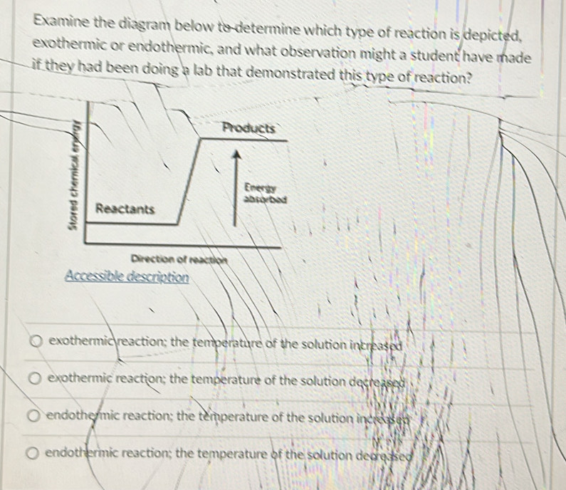 Examine the diagram below to determine which type of reaction is depicted,
exothermic or endothermic, and what observation might a student have made
if they had been doing a lab that demonstrated this type of reaction?
5 Products
5
Energy
absorbed
Reactants
Direction of reaction
Accessible description
exothermic reaction; the temperature of the solution increased
exothermic reaction; the temperature of the solution decreased
endothermic reaction; the temperature of the solution increased
endothermic reaction; the temperature of the solution decreased