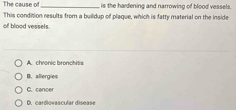 The cause of_ is the hardening and narrowing of blood vessels.
This condition results from a buildup of plaque, which is fatty material on the inside
of blood vessels.
A. chronic bronchitis
B. allergies
C. cancer
D. cardiovascular disease