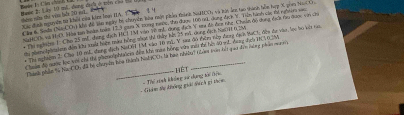 Bước 1: Cản chính X 
Bước 2: Lấy 10 mL dung địch ở trên cho tc đị 
thêm nửa thì vửa hết 20 mL. 
Câu 6. Soda (Na.CO_2) khi để lâu ngày bị chuyên hỏa một phần thành NaHCO₃ và hút âm tạo thành hỗn hợp X gồm Na₂CO). 
Xác định nguyên tử khối của kim loại IIA. 
NaHCOy và H_2O Hòa tan hoàn toàn 12, 3 gam X trong nước, thu được 100 mL dung dịch Y. Tiên hành các thi nghiệm sau: 
Thi nghiệm 1. Cho 25 mL dung dịch HCl 1M vào 10 mL dung dịch Y sau đó dun nhẹ. Chuẩn độ dung dịch thu được với chỉ 
thị phenolphtalein đến khi xuất hiện màu hồng nhạt thì thấy hệt 25 mL dung dịch NaOH 0,2M đến dự vào, lọc bỏ kết tủa, 
* Thí nghiệm 2: Cho 10 mL dung dịch NaOH 1M vào 10 mL Y sau đó thêm tiếp dung dịch BaCl_2
Chuẩn độ nước lọc với chỉ thị phenolphtalein đến khi màu hồng vửa mắt thi hét 40 mL dung dịch HCl 0.2M. Thành phần % Na-CO 5 đã bị chuyên hóa thành NaHCO) là bao nhiêu? (Lâm tròn kết quả đến hùng phần mười). 
HÉt 
- Thi sính không sử dụng tài liệu. 
Giám thị không giải thích gì thêm