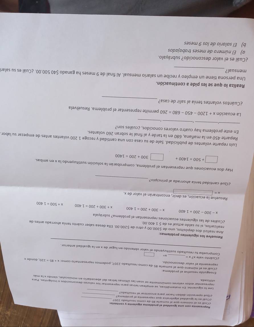 Representa con una igualdad el problema siguiente y contesta:
¿Cuál es el número que al sumarie 85 da como resultado 220?
¿Cuál es la igualdad algebraica que representa el problema?_
_
¿Qué operación deben hacer para encontrar el resultado?_
Lee lo siguiente: En matemáticas, se emplean letras para representar los valores desconocidos o incógnitas. Para
utilizada.
representar estos valores comúnmente se usan las últimas letras del abecedario en minúsculas, siendo x la más
Enseguida resuelve el problema:
¿Cuál es el número que al sumarle 85 da como resultado 220?, podemos representario como: x+85=220
representa el valor desconocido. , donde x
¿Cuánto vale x?x= _ c=
Comprueba tu resultado sustituyendo el valor obtenido en lugar de x en la igualdad anterior.
Resuelve los siguientes problemas:
Ana realizó dos depósitos, uno de $300.00 y otro de $200.00. Ella desea saber cuánto tenía ahorrado antes de
realizarlos, si su saldo actual es de $ 1 400.00.
¿Cuáles de las siguientes ecuaciones representan el problema? subráyala
x-300-200+1400 x-300+200=1400 x+300+200=1400 x+500=1400
Resuelve la ecuación, es decir, encontrarán el valor de x.
x=
_
¿Qué cantidad tenía ahorrada al principio?
Hay dos ecuaciones que representan el problema, comprobarán la solución sustituyendo la x en ambas.
□ +500=1400+□ 300+200=1400
Luis reparte volantes de publicidad. Sale de su casa con una cantidad y recoge 1 200 volantes antes de empezar su labor.
Reparte 450 en la mañana, 680 en la tarde y al final le sobran 260 volantes.
_
_
En este problema hay cuatro valores conocidos, ¿cuáles son?
_
_
La ecuación x+1200-450-680=260 permite representar el problema. Resuélvela
_
¿Cuántos volantes tenía al salir de casa?
Realiza lo que se les pide a continuación.
_
Una persona tiene un empleo y recibe un salario mensual. Al final de 9 meses ha ganado $40 500.00. ¿Cuál es su salari
mensual?
¿Cuál es el valor desconocido? subráyalo.
a) El número de meses trabajados
b) El salario de los 9 meses