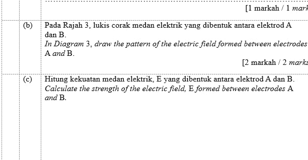 [1 markah / 1 mari 
(b) Pada Rajah 3, lukis corak medan elektrik yang dibentuk antara elektrod A
dan B. 
In Diagram 3, draw the pattern of the electric field formed between electrodes
A and B. 
[2 markah / 2 mark 
(c) Hitung kekuatan medan elektrik, E yang dibentuk antara elektrod A dan B. 
Calculate the strength of the electric field, E formed between electrodes A
and B.