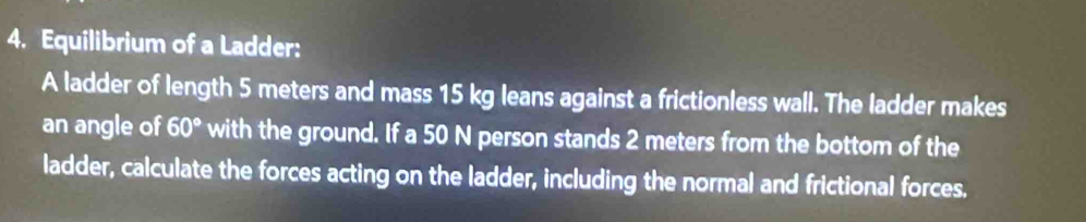 Equilibrium of a Ladder: 
A ladder of length 5 meters and mass 15 kg leans against a frictionless wall. The ladder makes 
an angle of 60° with the ground. If a 50 N person stands 2 meters from the bottom of the 
ladder, calculate the forces acting on the ladder, including the normal and frictional forces.