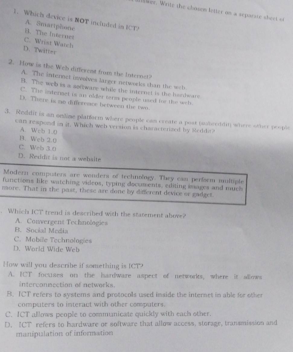 a wer. Write the chosen letter on a separate sheet of
1. Which device is NOT included in ICT?
A. Smartphone
B. The Internet
C. Wrist Watch
D. Twitter
2. How is the Web different from the Internet?
A. The internet involves larger networks than the web.
B. The web is a software while the internet is the hardware
C. The internet is an older term people used for the web.
D. There is no difference between the two.
3. Reddit is an online platform where people can create a post (subreddit) where other people
can respond in it. Which web version is characterized by Reddit?
A. Web 1.0
B. Web 2.0
C. Web 3.0
D. Reddit is not a website
Modern computers are wonders of technology. They can perform multiple
functions like watching videos, typing documents, editing images and much
more. That in the past, these are done by different device or gadget.
. Which ICT trend is described with the statement above?
A. Convergent Technologies
B. Social Media
C. Mobile Technologies
D. World Wide Web
How will you describe if something is ICT?
A. ICT focuses on the hardware aspect of networks, where it allows
interconnection of networks.
B. ICT refers to systems and protocols used inside the internet in able for other
computers to interact with other computers.
C. ICT allows people to communicate quickly with each other.
D. ICT refers to hardware or software that allow access, storage, transmission and
manipulation of information