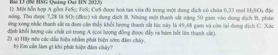 (Đề HSG Quảng Oai HN 2023) 
1) Một hỗn hợp A gồm FeS₂; FeS; CuS được hoà tan vừa đủ trong một dung dịch có chứa 0,33 mol H_2SO_4 đặc 
nóng. Thu được 7,28 lít SO_2 (đktc) và dung dịch B. Nhúng một thanh sắt nặng 50 gam vào dung dịch B, phản 
ứng xong nhấc thanh sắt ra đem cân thấy khối lượng thanh sắt lúc này là 49, 48 gam và còn lại dung dịch C. Xác 
định khối lượng các chất có trong A (coi lượng đồng được đẩy ra bám hết lên thanh sắt). 
2) a) Hãy nêu các dấu hiệu nhằm phát hiện sớm đám cháy. 
b) Em cần làm gì khi phát hiện đám cháy?