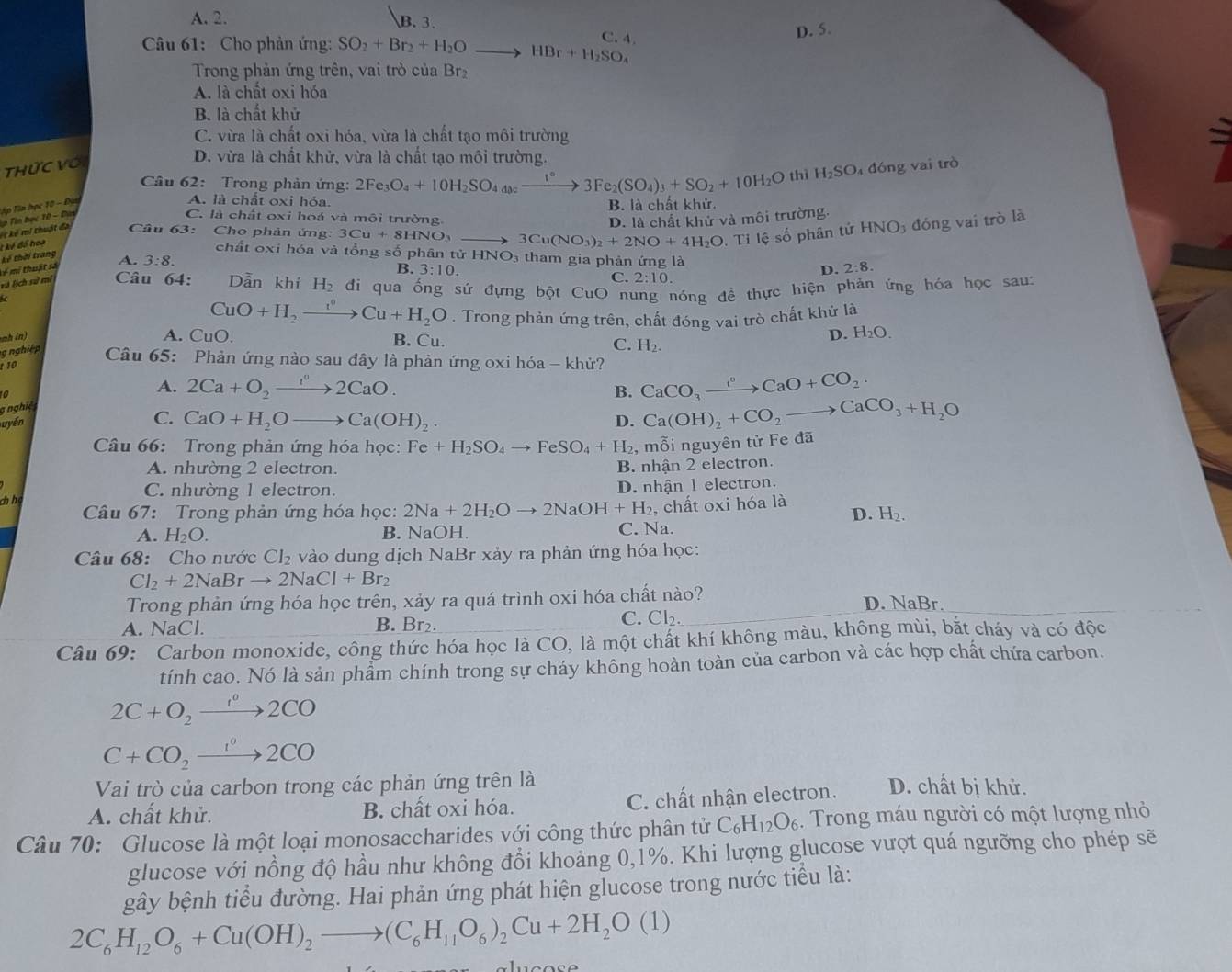 A. 2. B. 3.
C. 4
D. 5.
Câu 61: Cho phản ứng: SO_2+Br_2+H_2O _  HBr+H_2SO_4
Trong phản ứng trên, vai trò của Br₂
A. là chất oxi hóa
B. là chất khử
C. vừa là chất oxi hóa, vừa là chất tạo môi trường
Thức Với
D. vừa là chất khử, vừa là chất tạo môi trường.
Câu 62:  Trong phản ứng: 2Fe_3O_4+10H_2SO_4a_0cxrightarrow 1°3Fe_2(SO_4)_3+SO_2+10H_2O thì H_2SO 4 đóng vai trò
Tập Tin học 10 - Địm
A. là chất oxi hóa. B. là chất khử.
C. là chất oxi hoá và môi trường. D. là chất khử và môi trường.
Câu 63: Cho phản ứng: 3Cu+8HNO_3 3Cu(NO_3)_2+2NO+4H_2O .Tiles ố phân tứ HNO_3 đóng vai trò là
k ể  mi thuật đa  Tin bọc 10 - Đay
* kê đó hoa
kế thời trang
chất oxi hóa và tổng shat O phân tirHNO_3 tham gia phản ứng là D. 2:8.
+  mi thuật sá A. 3:8.
B. 3:10. 2:10.
C.
và lịch sử mí  Câu 64: Dẫn khí H_2 đi qua ống sứ đựng bột CuO nung nóng đề thực hiện phản ứng hóa học sau:
CuO+H_2to Cu+H_2O. Trong phản ứng trên, chất đóng vai trò chất khử là
mh in)
D. H_2O.
A. CuO. B. Cu. C. H_2.
g nghiệp  Câu 65: Phản ứng nào sau đây là phản ứng oxi hóa - khử?
10
10
gnghiệ A. 2Ca+O_2to _t^02CaO.
B. CaCO_3xrightarrow I°CaO+CO_2.
uyến C. CaO+H_2Oto Ca(OH)_2. D. Ca(OH)_2+CO_2to CaCO_3+H_2O
Câu 66: Trong phản ứng hóa học: Fe+H_2SO_4to FeSO_4+H_2 , mỗi nguyên tử Fe đã
A. nhường 2 electron.
B. nhận 2 electron
chhạ
C. nhường 1 electron.
D. nhận 1 electron.
Câu 67: Trong phản ứng hóa học: 2Na+2H_2Oto 2NaOH+H_2 , chất oxi hóa là
D. H_2.
A. H_2O. B. NaOH. C. Na.
Câu 68: Cho nước CI_2 vào dung dịch NaBr xảy ra phản ứng hóa học:
Cl_2+2NaBrto 2NaCl+Br_2
Trong phản ứng hóa học trên, xảy ra quá trình oxi hóa chất nào? D. NaBr.
A. NaCl. B. Br₂.
C. Cl_2.
Câu 69: Carbon monoxide, công thức hóa học là CO, là một chất khí không màu, không mùi, bắt cháy và có độc
tính cao. Nó là sản phẩm chính trong sự cháy không hoàn toàn của carbon và các hợp chất chứa carbon.
2C+O_2to 2CO
C+CO_2xrightarrow 1^02CO
Vai trò của carbon trong các phản ứng trên là
A. chất khử. B. chất oxi hóa. C. chất nhận electron. D. chất bị khử.
Câu 70: Glucose là một loại monosaccharides với công thức phân tử C_6H_12O_6. Trong máu người có một lượng nhỏ
glucose với nồng độ hầu như không đổi khoảng 0,1%. Khi lượng glucose vượt quá ngưỡng cho phép sẽ
gây bệnh tiểu đường. Hai phản ứng phát hiện glucose trong nước tiểu là:
2C_6H_12O_6+Cu(OH)_2to (C_6H_11O_6)_2Cu+2H_2O(1)