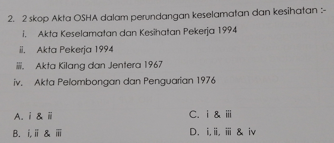 skop Akta OSHA dalam perundangan keselamatan dan kesihatan :-
i. Akta Keselamatan dan Kesihatan Pekerja 1994
ii. Akta Pekerja 1994
iii. Akta Kilang dan Jentera 1967
iv. Akta Pelombongan dan Penguarian 1976
A. i & ⅱ C. i & ⅲ
B. i,ⅱ & ⅲ D. i,i, ⅲ & iv