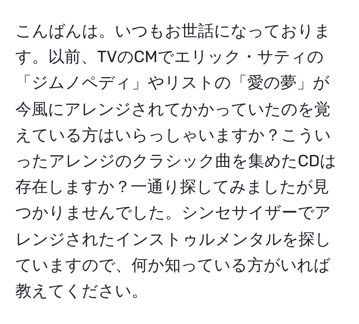 こんばんは。いつもお世話になっております。以前、TVのCMでエリック・サティの「ジムノペディ」やリストの「愛の夢」が今風にアレンジされてかかっていたのを覚えている方はいらっしゃいますか？こういったアレンジのクラシック曲を集めたCDは存在しますか？一通り探してみましたが見つかりませんでした。シンセサイザーでアレンジされたインストゥルメンタルを探していますので、何か知っている方がいれば教えてください。