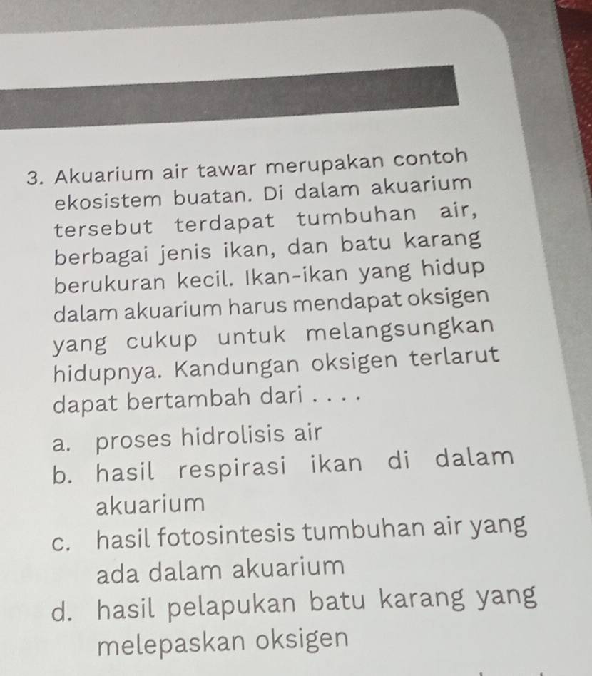 Akuarium air tawar merupakan contoh
ekosistem buatan. Di dalam akuarium
tersebut terdapat tumbuhan air,
berbagai jenis ikan, dan batu karang
berukuran kecil. Ikan-ikan yang hidup
dalam akuarium harus mendapat oksigen
yang cukup untuk melangsungkan
hidupnya. Kandungan oksigen terlarut
dapat bertambah dari . . . .
a. proses hidrolisis air
b. hasil respirasi ikan di dalam
akuarium
c. hasil fotosintesis tumbuhan air yang
ada dalam akuarium
d. hasil pelapukan batu karang yang
melepaskan oksigen