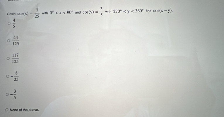 Given cos (x)= 7/25  with 0° and cos (y)= 3/5  with 270° find cos (x-y).
 4/5 
 44/125 
 117/125 
- 8/25 
- 3/5 
None of the above.