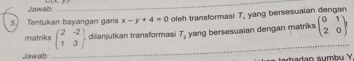 Jawab: 
_ 
5. Tentukan bayangan garis x-y+4=0 oleh transformasi T_1 yang bersesuaian dengan 
matriks beginpmatrix 2&-2 1&3endpmatrix , dilanjutkan transformasi T_2 yang bersesuaian dengan matriks beginpmatrix 0&1 2&0endpmatrix !
Jawab: 
_ 
terhadap sumbu Y.