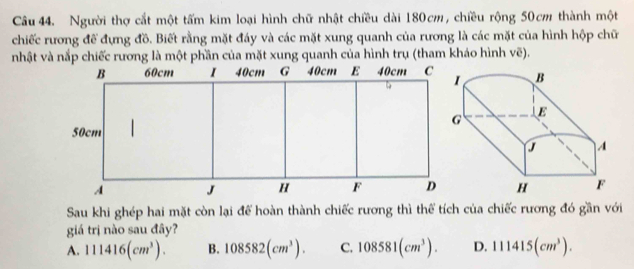 Người thợ cắt một tấm kim loại hình chữ nhật chiều dài 180cm, chiều rộng 50cm thành một
chiếc rương để đựng đồ. Biết rằng mặt đáy và các mặt xung quanh của rương là các mặt của hình hộp chữ
nhật và nắp chiếc rương là một phần của mặt xung quanh của hình trụ (tham kháo hình vẽ).
Sau khi ghép hai mặt còn lại để hoàn thành chiếc rương thì thể tích của chiếc rương đó gần với
giá trị nào sau đây?
A. 111416(cm^3). B. 108582(cm^3). C. 108581(cm^3). D. 111415(cm^3).