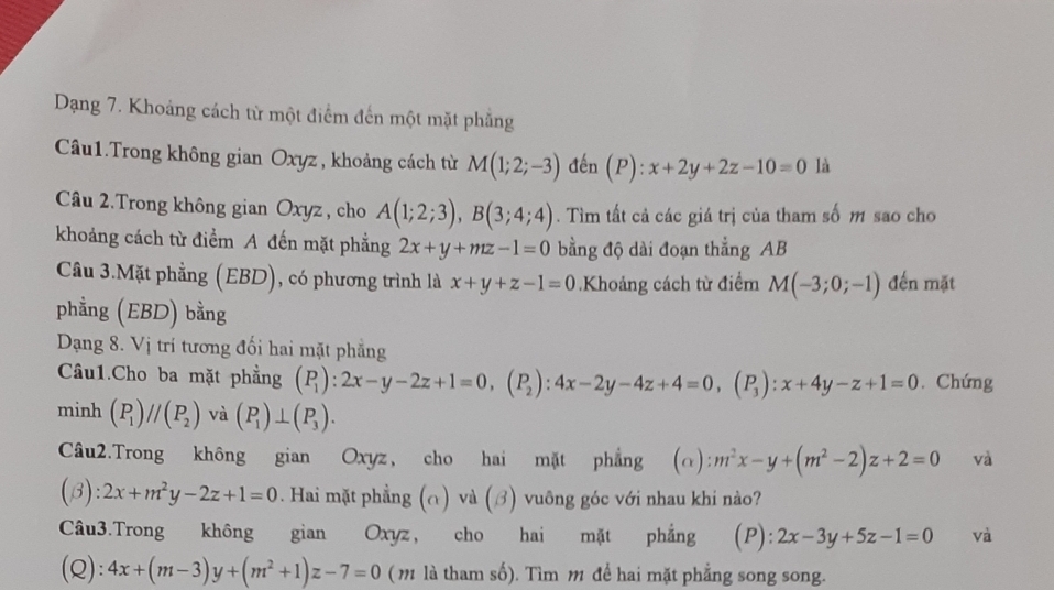 Dạng 7. Khoảng cách từ một điểm đến một mặt phẳng
Câu1.Trong không gian Oxyz , khoảng cách từ M(1;2;-3) đến (P):x+2y+2z-10=0 là
Câu 2.Trong không gian Oxyz , cho A(1;2;3),B(3;4;4). Tìm tất cả các giá trị của tham số m sao cho
khoảng cách từ điểm A đến mặt phẳng 2x+y+mz-1=0 bằng độ dài đoạn thẳng AB
Câu 3.Mặt phẳng (EBD), có phương trình là x+y+z-1=0.Khoảng cách từ điểm M(-3;0;-1) đến mặt
phẳng (EBD) bằng
Dạng 8. Vị trí tương đối hai mặt phẳng
Câu1.Cho ba mặt phẳng beginpmatrix P 1endpmatrix :2x-y-2z+1=0,beginpmatrix P_2endpmatrix :4x-2y-4z+4=0,(P_3):x+4y-z+1=0. Chứng
minh (P_1)//(P_2) và (P_1)⊥ (P_3).
Câu2.Trong không gian Oxyz, cho hai mặt phẳng (alpha ):m^2x-y+(m^2-2)z+2=0 và
(beta ):2x+m^2y-2z+1=0. Hai mặt phẳng (∩) và (ớ) vuông góc với nhau khi nào?
Câu3.Trong không gian Oxyz, cho hai mặt phẳng (P): 2x-3y+5z-1=0 và
(Q): 4x+(m-3)y+(m^2+1)z-7=0 (m là tham số). Tìm m để hai mặt phẳng song song.