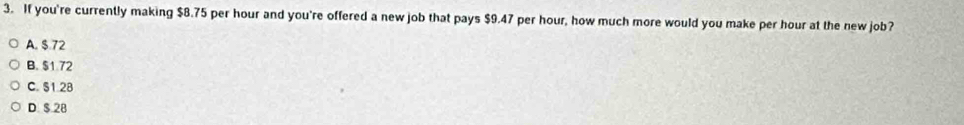 If you're currently making $8.75 per hour and you're offered a new job that pays $9.47 per hour, how much more would you make per hour at the new job?
A. $.72
B. $1 72
C. S1.28
D $ 28