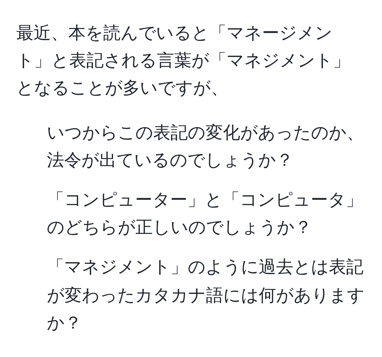 最近、本を読んでいると「マネージメント」と表記される言葉が「マネジメント」となることが多いですが、  
1) いつからこの表記の変化があったのか、法令が出ているのでしょうか？  
2) 「コンピューター」と「コンピュータ」のどちらが正しいのでしょうか？  
3) 「マネジメント」のように過去とは表記が変わったカタカナ語には何がありますか？