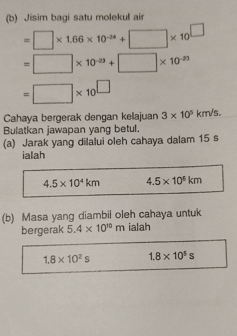 Jisim bagi satu molekul air
=□ * 1.66* 10^(-24)+□ * 10^(□)
=□ * 10^(-23)+□ * 10^(-23)
=□ * 10^(□)
Cahaya bergerak dengan kelajuan 3* 10^5km/s. 
Bulatkan jawapan yang betul. 
(a) Jarak yang dilalui oleh cahaya dalam 15 s
ialah
4.5* 10^4km
4.5* 10^6km
(b) Masa yang diambil oleh cahaya untuk 
bergerak 5.4* 10^(10)m ialah
1.8* 10^2s
1.8* 10^5s