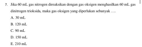 Jika 60 mL gas nitrogen direaksikan dengan gas oksigen menghasilkan 60 mL gas
dinitrogen trioksida, maka gas oksigen yang diperlukan sebanyak …
A. 30 mL
B. 120 mL
C. 90 mL
D. 150 mL
E. 210 mL