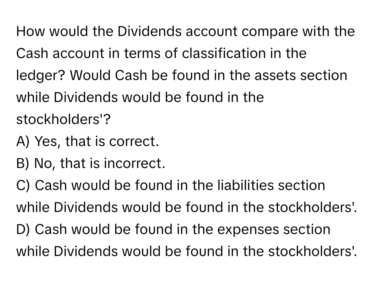 How would the Dividends account compare with the Cash account in terms of classification in the ledger? Would Cash be found in the assets section while Dividends would be found in the stockholders'? 
A) Yes, that is correct.
B) No, that is incorrect.
C) Cash would be found in the liabilities section while Dividends would be found in the stockholders'.
D) Cash would be found in the expenses section while Dividends would be found in the stockholders'.