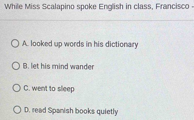 While Miss Scalapino spoke English in class, Francisco -
A. looked up words in his dictionary
B. let his mind wander
C. went to sleep
D. read Spanish books quietly