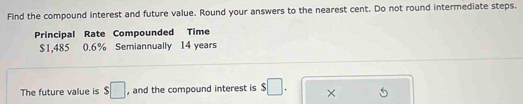 Find the compound interest and future value. Round your answers to the nearest cent. Do not round intermediate steps. 
Principal Rate Compounded Time
$1,485 0.6% Semiannually 14 years
The future value is $□ , and the compound interest is $□. ×