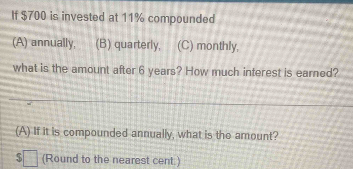 If $700 is invested at 11% compounded
(A) annually, (B) quarterly, (C) monthly,
what is the amount after 6 years? How much interest is earned?
(A) If it is compounded annually, what is the amount?
$□ (Round to the nearest cent.)