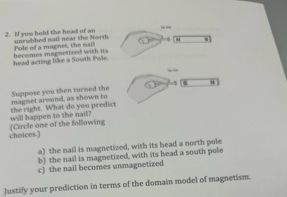 top view
2. If you hold the head of an
unrubbed nail near the North
Pole of a magnet, the nail N s
becomes magnetized with its
head acting like a South Pole.
Tne vine
s N
Suppose you then turned the
magnet around, as shown to
the right. What do you predict
will happen to the nail?
(Circle one of the following
choices.)
a) the nail is magnetized, with its head a north pole
b) the nail is magnetized, with its head a south pole
c) the nail becomes unmagnetized
Justify your prediction in terms of the domain model of magnetism.