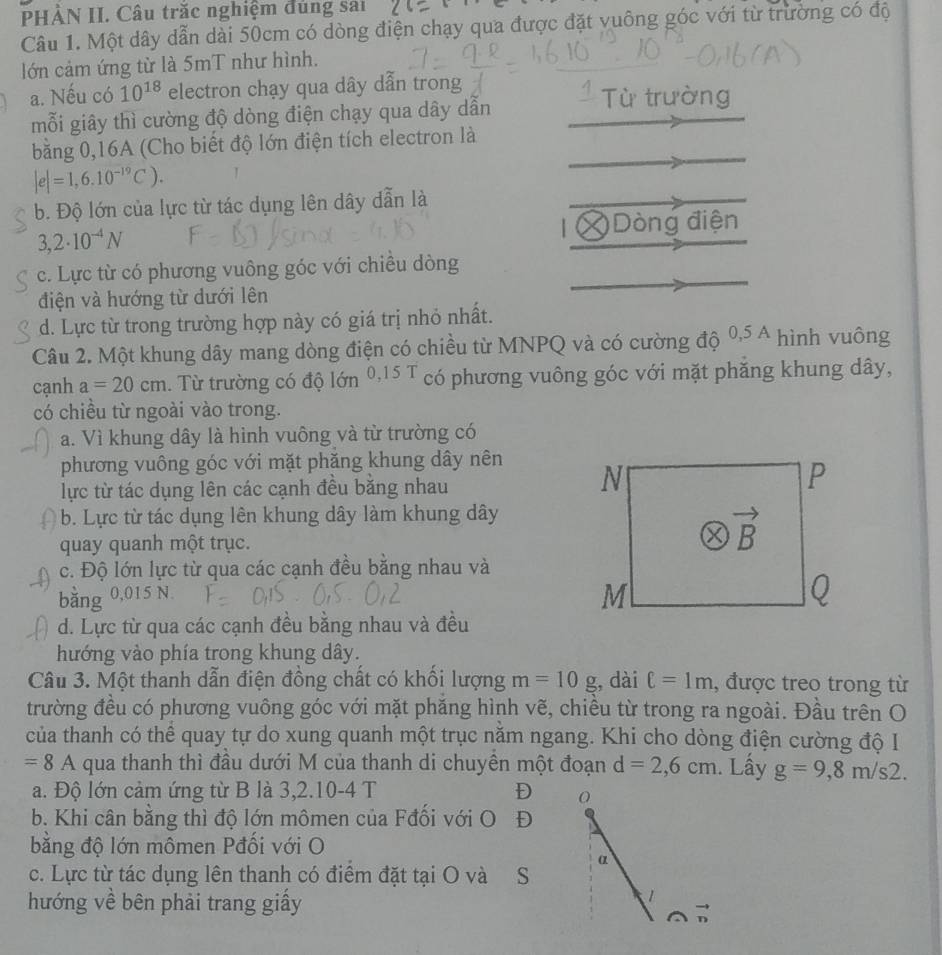 PHÀN II. Câu trăc nghiệm đủng sai
Câu 1. Một dây dẫn dài 50cm có dòng điện chạy qua được đặt vuông góc với từ trường có độ
lớn cảm ứng từ là 5mT như hình.
a. Nếu có 10^(18) electron chạy qua dây dẫn trong  Từ trường
mỗi giây thì cường độ dòng điện chạy qua dây dẫn
bằng 0,16A (Cho biết độ lớn điện tích electron là
|e|=1,6.10^(-19)C). 1
b. Độ lớn của lực từ tác dụng lên dây dẫn là
| Dòng điện
3,2· 10^(-4)N
c. Lực từ có phương vuông góc với chiều dòng
điện và hướng từ dưới lên
d. Lực từ trong trường hợp này có giá trị nhỏ nhất.
Câu 2. Một khung dây mang dòng điện có chiều từ MNPQ và có cường độ 0,5A hình vuông
cạnh a=20cm 1. Từ trường có độ lớn 0,15° T có phương vuông góc với mặt phăng khung dây,
có chiều từ ngoài vào trong.
a. Vì khung dây là hình vuông và từ trường có
phương vuông góc với mặt phăng khung dây nên
lực từ tác dụng lên các cạnh đều băng nhau
b. Lực từ tác dụng lên khung dây làm khung dây
quay quanh một trục.
c. Độ lớn lực từ qua các cạnh đều bằng nhau và
bằng 0,015 N
d. Lực từ qua các cạnh đều bằng nhau và đều
hướng vào phía trong khung dây.
Câu 3. Một thanh dẫn điện đồng chất có khối lượng m=10g , dài ell =1m , được treo trong từ
trường đều có phương vuông góc với mặt phăng hình vẽ, chiều từ trong ra ngoài. Đầu trên O
của thanh có thể quay tự do xung quanh một trục năm ngang. Khi cho dòng điện cường độ I
=8 A qua thanh thì đầu dưới M của thanh di chuyền một đoạn d=2,6cm. Lấy g=9,8m/s2.
a. Độ lớn cảm ứng từ B là 3,2.10-4 T D O
b. Khi cân bằng thì độ lớn mômen của Fđối với O D
bằng độ lớn mômen Pđối với O
α
c. Lực từ tác dụng lên thanh có điểm đặt tại O và S
hướng về bên phải trang giấy
1