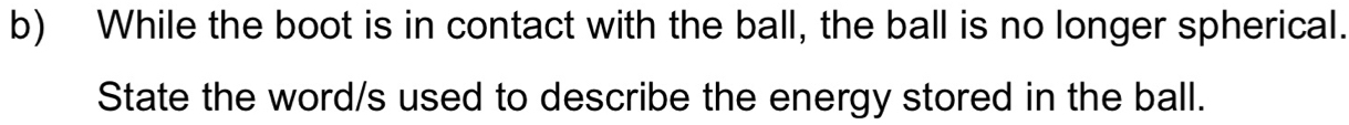 While the boot is in contact with the ball, the ball is no longer spherical. 
State the word/s used to describe the energy stored in the ball.