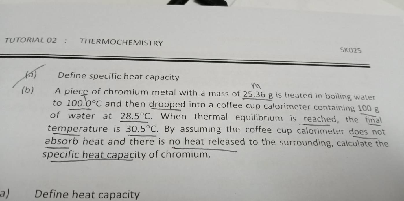 TUTORIAL 02 ： THERMOCHEMISTRY 
SKO25 
(a) Define specific heat capacity 
(b) A piece of chromium metal with a mass of 25.36 g is heated in boiling water 
to 100.0°C and then dropped into a coffee cup calorimeter containing 100 g
of water at 28.5°C. When thermal equilibrium is reached, the final 
temperature is 30.5°C. By assuming the coffee cup calorimeter does not 
absorb heat and there is no heat released to the surrounding, calculate the 
specific heat capacity of chromium. 
a) Define heat capacity