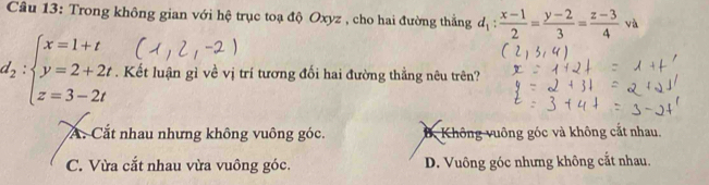 Trong không gian với hệ trục toạ độ Oxyz , cho hai đường thắng d_1: (x-1)/2 = (y-2)/3 = (z-3)/4 va
d_2:beginarrayl x=1+t y=2+2t. z=3-2tendarray.. Kết luận gì về vị trí tương đối hai đường thẳng nêu trên?
A. Cắt nhau nhưng không vuông góc. B Không vuông góc và không cắt nhau.
C. Vừa cắt nhau vừa vuông góc. D. Vuông góc nhưng không cắt nhau.