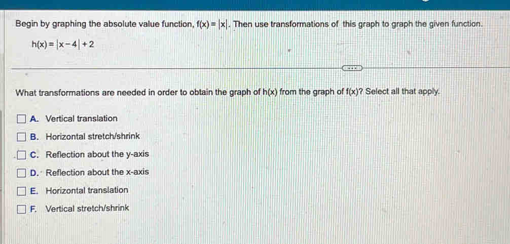 Begin by graphing the absolute value function, . Then use transformations of this graph to graph the given function. f(x)=|x|
h(x)=|x-4|+2
What transformations are needed in order to obtain the graph of h(x) from the graph of f(x) ? Select all that apply.
A. Vertical translation
B. Horizontal stretch/shrink
C. Reflection about the y-axis
D. Reflection about the x-axis
E. Horizontal translation
F. Vertical stretch/shrink