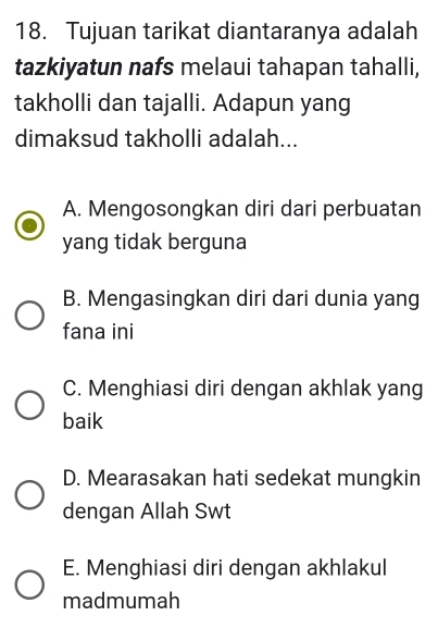 Tujuan tarikat diantaranya adalah
tazkiyatun nafs melaui tahapan tahalli,
takholli dan tajalli. Adapun yang
dimaksud takholli adalah...
A. Mengosongkan diri dari perbuatan
yang tidak berguna
B. Mengasingkan diri dari dunia yang
fana ini
C. Menghiasi diri dengan akhlak yang
baik
D. Mearasakan hati sedekat mungkin
dengan Allah Swt
E. Menghiasi diri dengan akhlakul
madmumah