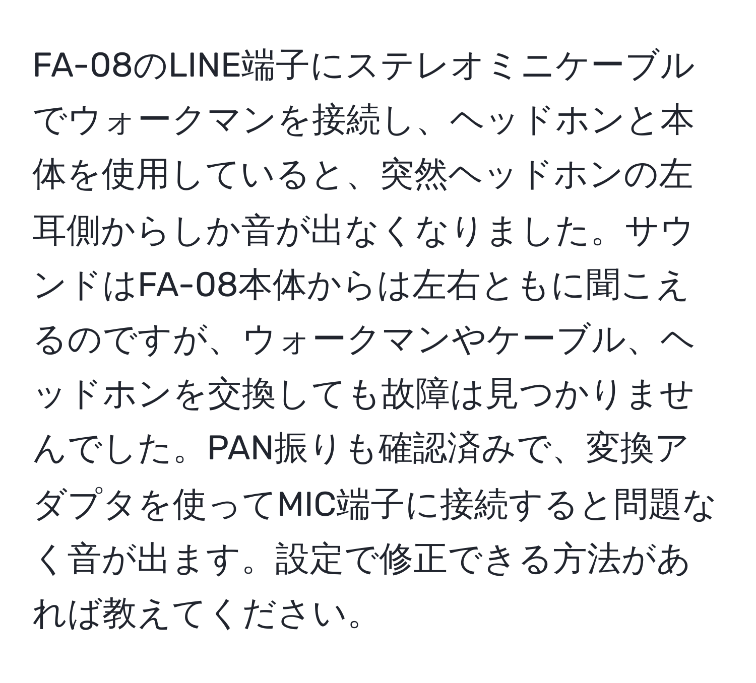 FA-08のLINE端子にステレオミニケーブルでウォークマンを接続し、ヘッドホンと本体を使用していると、突然ヘッドホンの左耳側からしか音が出なくなりました。サウンドはFA-08本体からは左右ともに聞こえるのですが、ウォークマンやケーブル、ヘッドホンを交換しても故障は見つかりませんでした。PAN振りも確認済みで、変換アダプタを使ってMIC端子に接続すると問題なく音が出ます。設定で修正できる方法があれば教えてください。