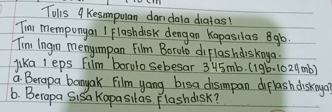 Tulls 9 Kesimpulan daridata diatas! 
Tim memponyal I Flashdisk dengan Kapasitas 8gb. 
Tim Ingin menyimpan Film Boruto diflashdisknya. 
lika I eps Fllm borulo sebesar 3? 345mb· (19b=1024mb)
a. Berapa banyak Film yang bisa disimpan diflash disknya? 
6. Berapa Sisa Kapasitas. Flashdisk?