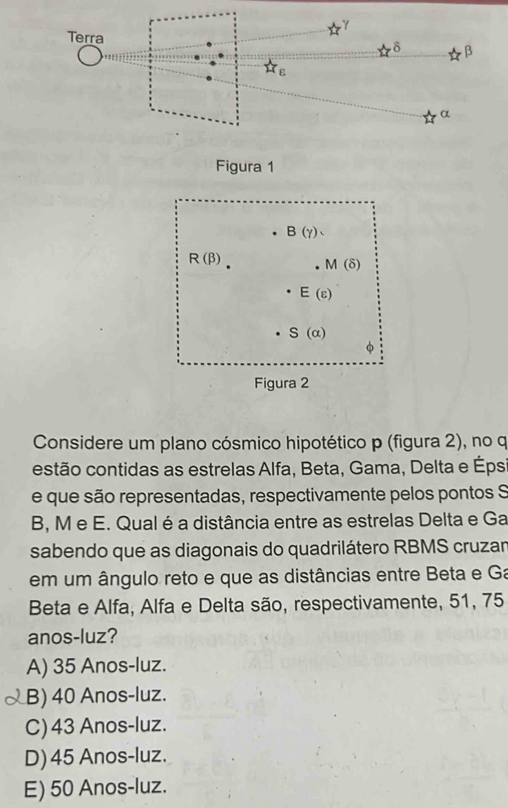 B(gamma ).
R(beta )
M(delta )
E(varepsilon )
S(alpha )
Figura 2
Considere um plano cósmico hipotético p (figura 2), no q
estão contidas as estrelas Alfa, Beta, Gama, Delta e Éps
e que são representadas, respectivamente pelos pontos S
B, M e E. Qual é a distância entre as estrelas Delta e Ga
sabendo que as diagonais do quadrilátero RBMS cruzar
em um ângulo reto e que as distâncias entre Beta e Ga
Beta e Alfa, Alfa e Delta são, respectivamente, 51, 75
anos-luz?
A) 35 Anos-luz.
B) 40 Anos-luz.
C) 43 Anos-luz.
D)45 Anos-luz.
E) 50 Anos-luz.