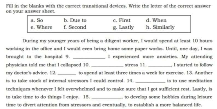 Fill in the blanks with the correct transitional devices. Write the letter of the correct answer
on your answer sheet.
a. So b. Due to c. First d. When
e. Where f. Second g. Lastly h. Similarly
During my younger years of being a diligent worker, I would spend at least 10 hours
working in the office and I would even bring home some paper works. Until, one day, I was
brought to the hospital 9. _I experienced more anxieties. My attending
physician told me that I collapsed 10. _stress 11. _, I started to follow
my doctor's advice. 12. _to spend at least three times a week for exercise. 13. Another
is to take stock of internal stressors I could control. 14. _is to use meditation
techniques whenever I felt overwhelmed and to make sure that I got sufficient rest. Lastly, is
to take time to do things I enjoy. 15. _, to develop some hobbies during leisure
time to divert attention from stressors and eventually, to establish a more balanced life.