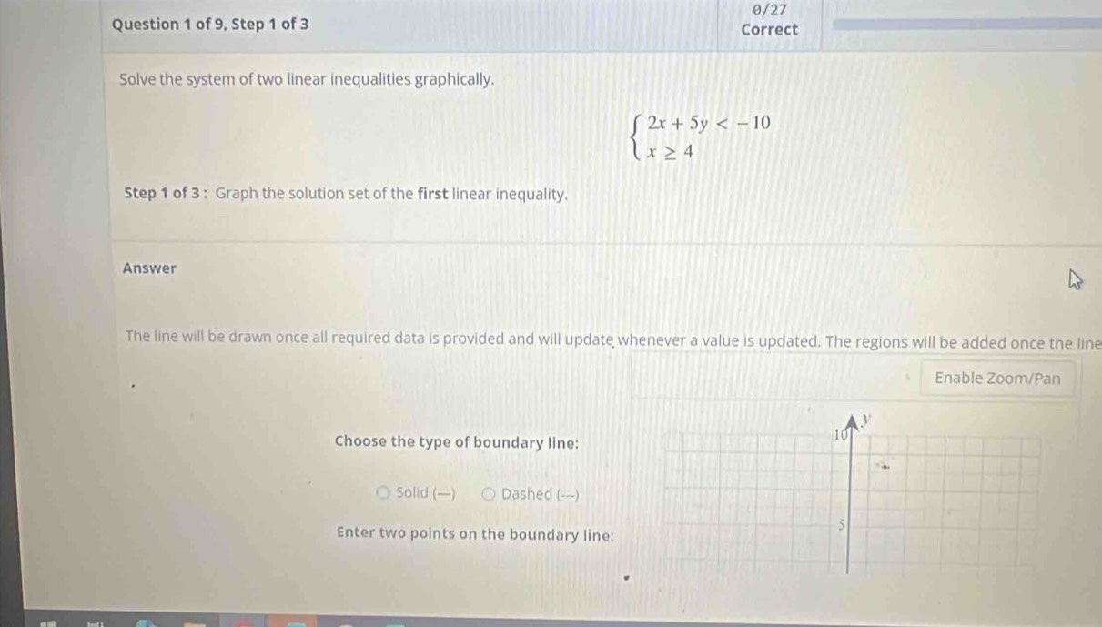 θ/27
Question 1 of 9, Step 1 of 3 Correct
Solve the system of two linear inequalities graphically.
beginarrayl 2x+5y
Step 1 of 3 : Graph the solution set of the first linear inequality.
Answer
The line will be drawn once all required data is provided and will update whenever a value is updated. The regions will be added once the line
Enable Zoom/Pan
Choose the type of boundary line:
Solid (—) Dashed (---)
Enter two points on the boundary line: