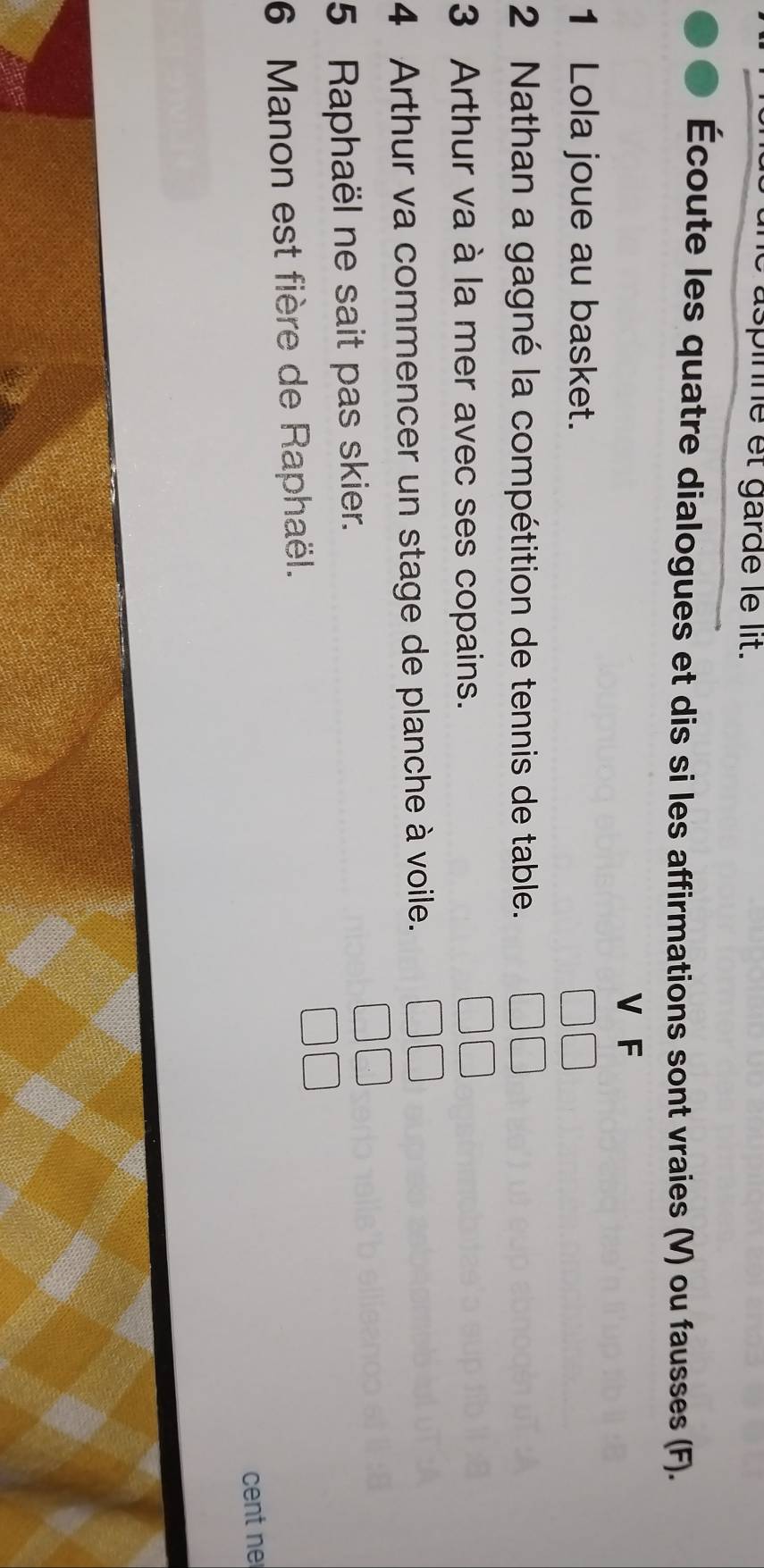 spinne et garde le lit. 
Écoute les quatre dialogues et dis si les affirmations sont vraies (V) ou fausses (F). 
V F 
1 Lola joue au basket. 
2 Nathan a gagné la compétition de tennis de table. 
3 Arthur va à la mer avec ses copains. 
4 Arthur va commencer un stage de planche à voile. 
5 Raphaël ne sait pas skier. 
6 Manon est fière de Raphaël. 
cent ne