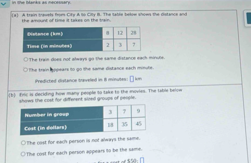 in the blanks as necessary. 
(a) A train travels from City A to City B. The table below shows the distance and 
the amount of time it takes on the train. 
The train does not always go the same distance each minute. 
The train oppears to go the same distance each minute. 
Predicted distance traveled in 8 minutes: km
(b) Eric is deciding how many people to take to the movies. The table below 
shows the cost for different sized groups of people. 
The cost for each person is not always the same. 
The cost for each person appears to be the same.