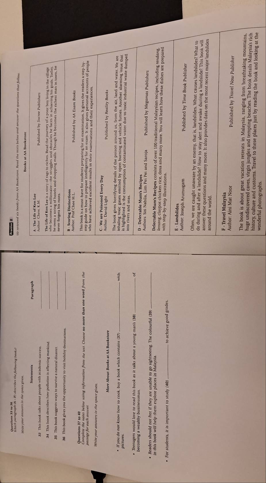 19,3 0 - F) describes the following books? We reviewed six books from AA Bookstore. Read the texts below and answer the questions that f 
Write your answers in the space given. 
Statements Paragraph 
33 This book talks about people with academic success. 
34 This book describes how pollution is affecting mankind 
35 This book suggests ways to survive a natural disaster. _ 
36 This book gives you the opportunity to visit holiday destinations._ 
Questions 37 to 40 
Complete the notes below using information from the text. Choose no more than one word from the 
passage for each answer. 
Write your answers in the space given. 
More About Books at AA Bookstore 
with 
• If you do not know how to cook, buy a book which contains (37) 
pictures. 
Teenagers would love to read this book as it talks about a young man's (38) _of 
becoming a wealthy businessman. 
Readers should not fret if they are unable to go sightseeing. The colourful (39) _ 
in this book will help them explore places in Malaysia. 
For students, it is important to study (40) _to achieve good grades. 
history, culture and customs. Travel to these places just by reading the book and looking at the 
wonderful photographs.
